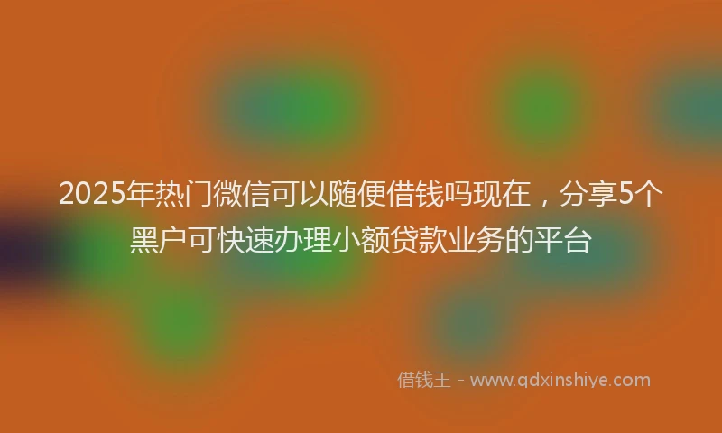 2025年热门微信可以随便借钱吗现在，分享5个黑户可快速办理小额贷款业务的平台