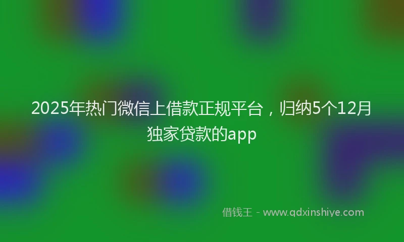 2025年热门微信上借款正规平台，归纳5个12月独家贷款的app