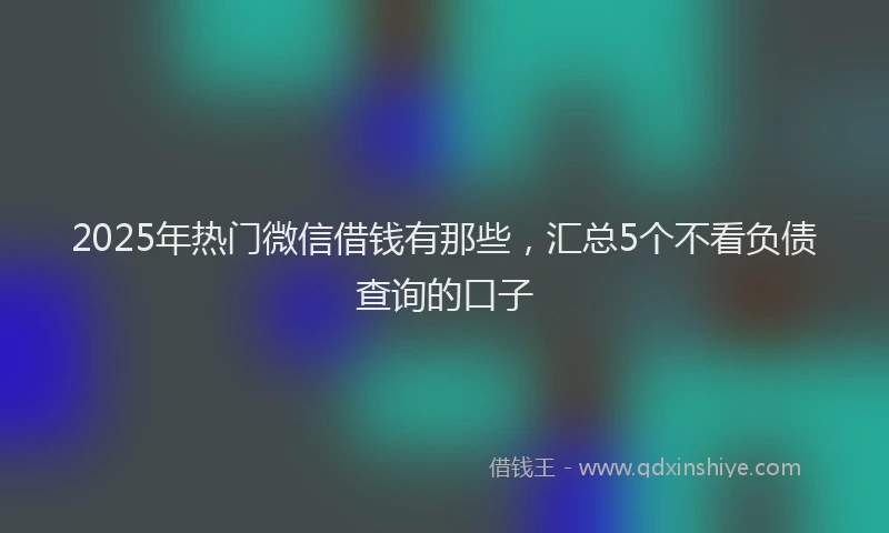 2025年热门微信借钱有那些，汇总5个不看负债查询的口子