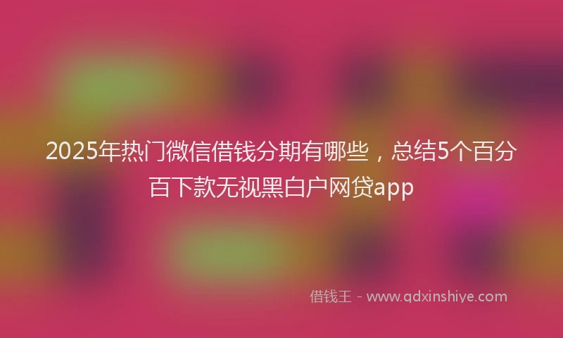 2025年热门微信借钱分期有哪些，总结5个百分百下款无视黑白户网贷app