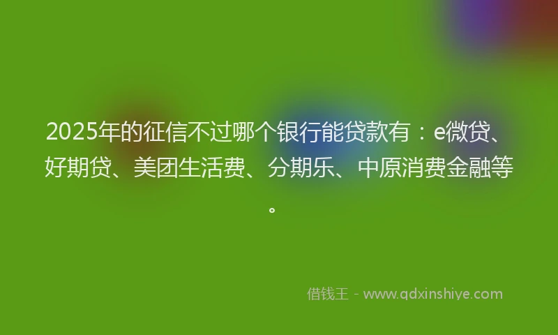 2025年的征信不过哪个银行能贷款有：e微贷、好期贷、美团生活费、分期乐、中原消费金融等。