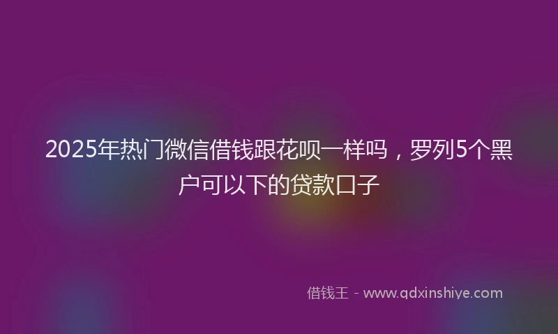 2025年热门微信借钱跟花呗一样吗，罗列5个黑户可以下的贷款口子