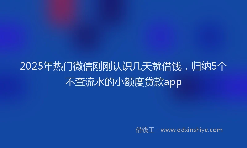 2025年热门微信刚刚认识几天就借钱，归纳5个不查流水的小额度贷款app