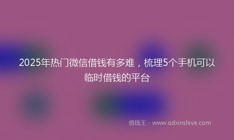 2025年热门微信借钱有多难，梳理5个手机可以临时借钱的平台