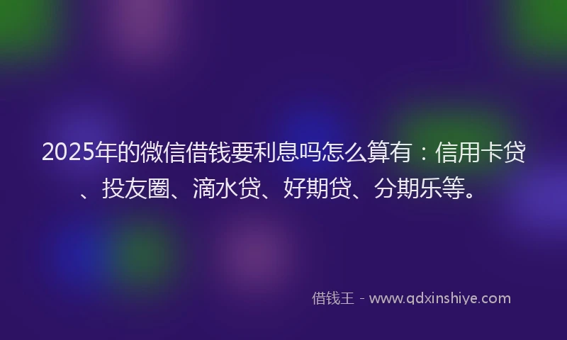 2025年的微信借钱要利息吗怎么算有：信用卡贷、投友圈、滴水贷、好期贷、分期乐等。