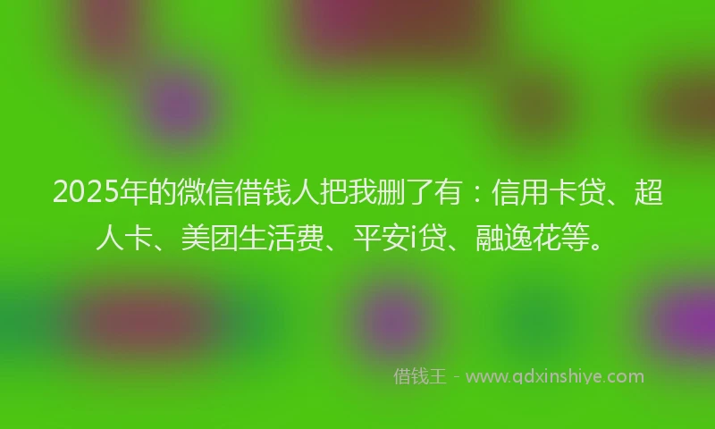 2025年的微信借钱人把我删了有：信用卡贷、超人卡、美团生活费、平安i贷、融逸花等。