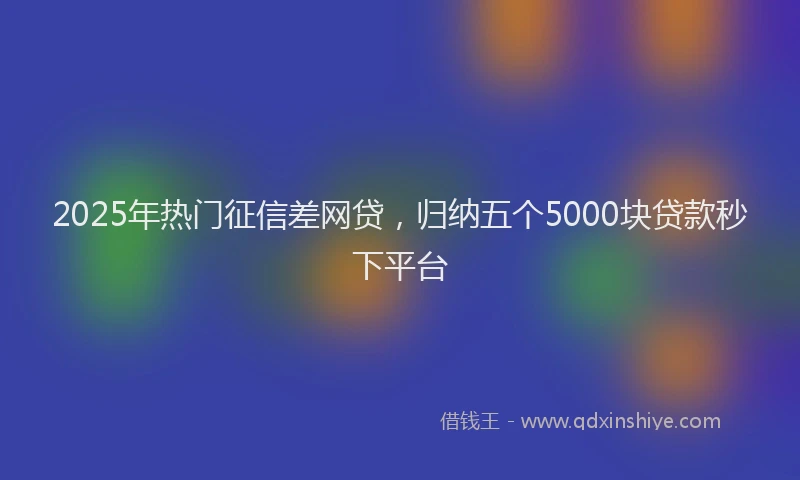 2025年热门征信差网贷，归纳五个5000块贷款秒下平台