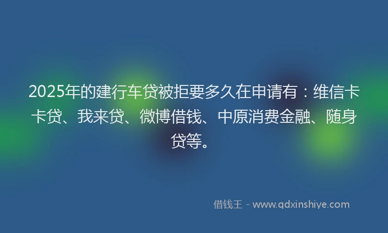 2025年的建行车贷被拒要多久在申请有：维信卡卡贷、我来贷、微博借钱、中原消费金融、随身贷等。