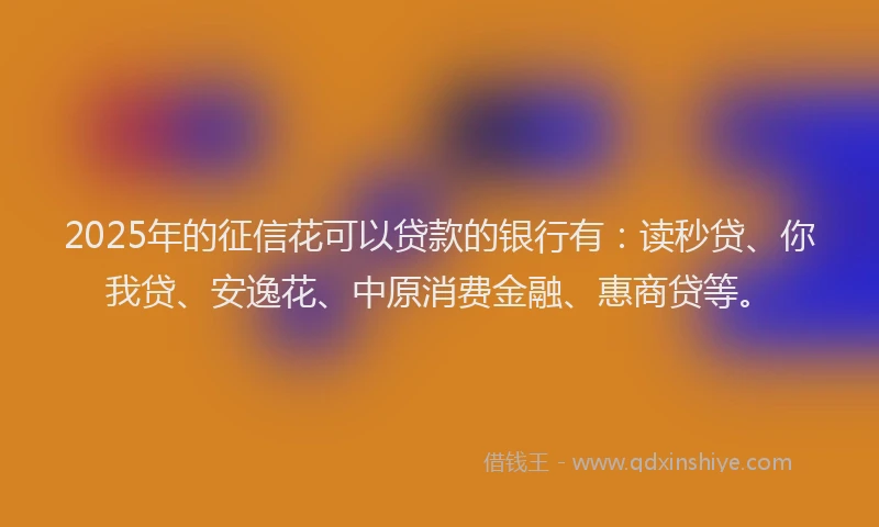 2025年的征信花可以贷款的银行有：读秒贷、你我贷、安逸花、中原消费金融、惠商贷等。