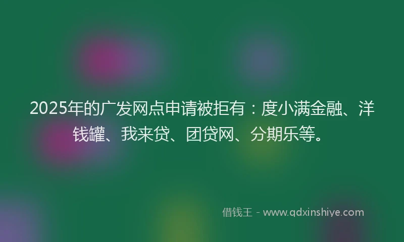 2025年的广发网点申请被拒有：度小满金融、洋钱罐、我来贷、团贷网、分期乐等。