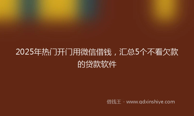 2025年热门开门用微信借钱，汇总5个不看欠款的贷款软件