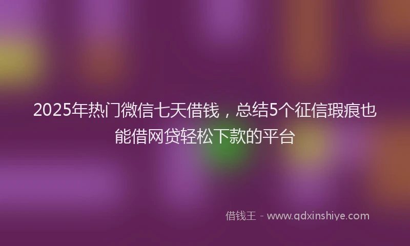 2025年热门微信七天借钱，总结5个征信瑕疵也能借网贷轻松下款的平台