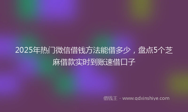 2025年热门微信借钱方法能借多少，盘点5个芝麻借款实时到账速借口子