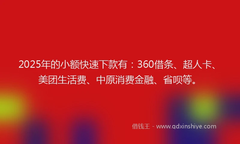 2025年的小额快速下款有：360借条、超人卡、美团生活费、中原消费金融、省呗等。