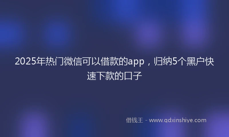 2025年热门微信可以借款的app，归纳5个黑户快速下款的口子