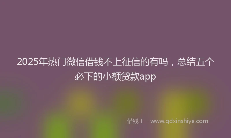 2025年热门微信借钱不上征信的有吗，总结五个必下的小额贷款app