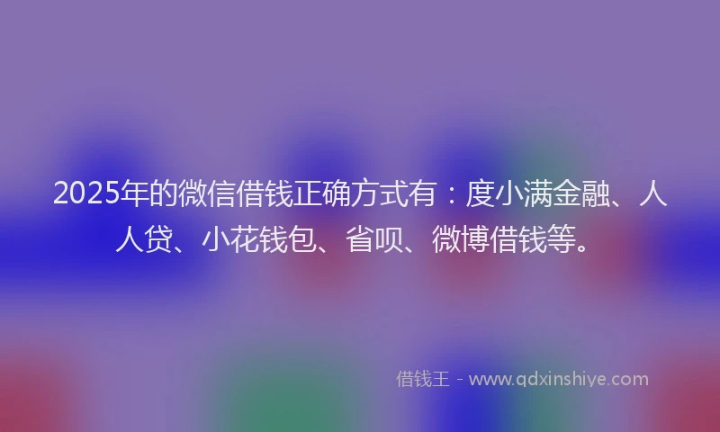 2025年的微信借钱正确方式有：度小满金融、人人贷、小花钱包、省呗、微博借钱等。
