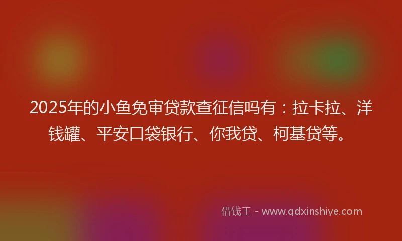 2025年的小鱼免审贷款查征信吗有：拉卡拉、洋钱罐、平安口袋银行、你我贷、柯基贷等。