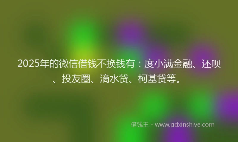 2025年的微信借钱不换钱有：度小满金融、还呗、投友圈、滴水贷、柯基贷等。