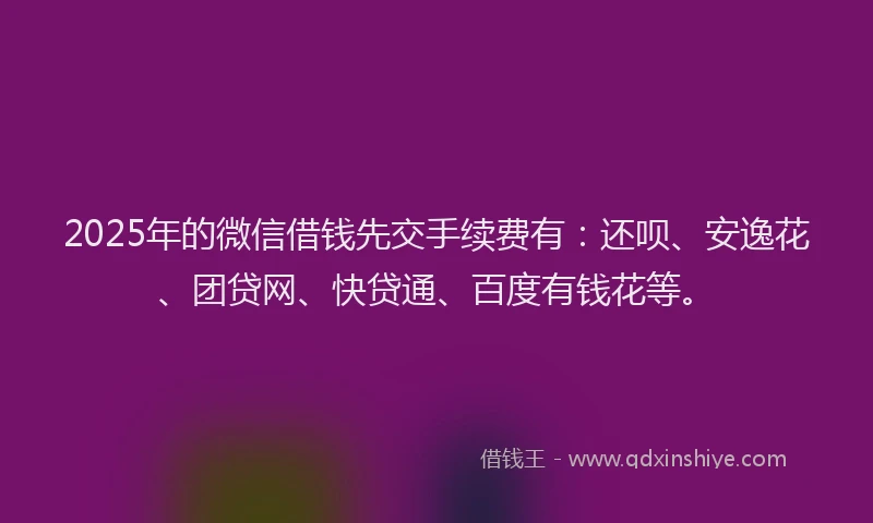 2025年的微信借钱先交手续费有：还呗、安逸花、团贷网、快贷通、百度有钱花等。