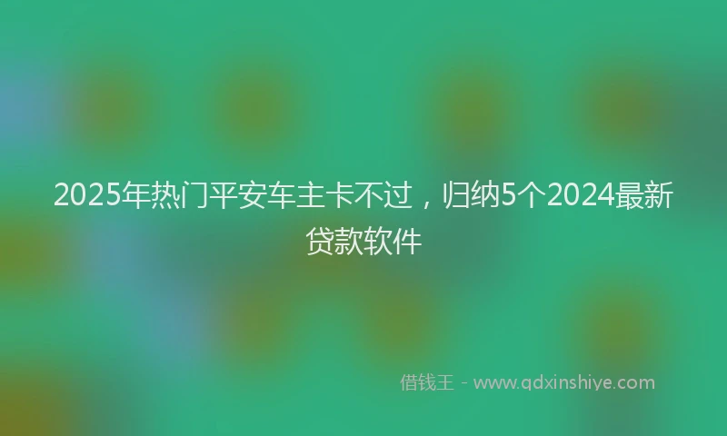 2025年热门平安车主卡不过，归纳5个2024最新贷款软件