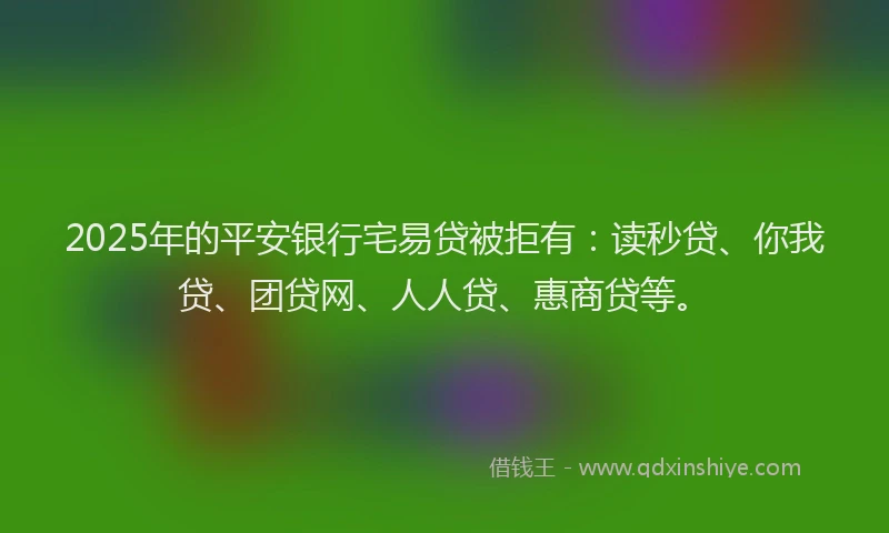 2025年的平安银行宅易贷被拒有：读秒贷、你我贷、团贷网、人人贷、惠商贷等。