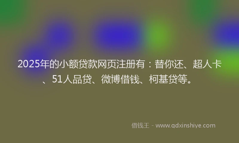 2025年的小额贷款网页注册有：替你还、超人卡、51人品贷、微博借钱、柯基贷等。