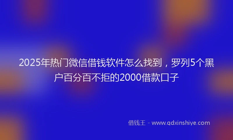 2025年热门微信借钱软件怎么找到，罗列5个黑户百分百不拒的2000借款口子