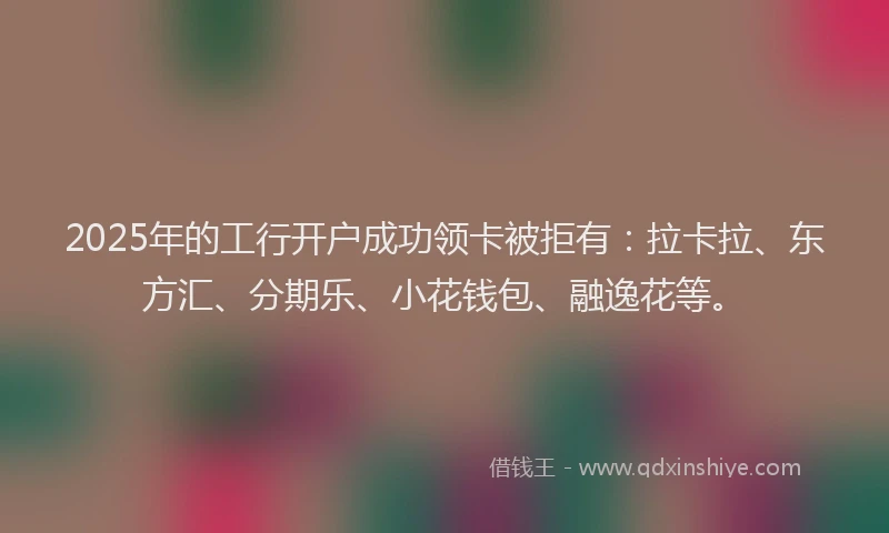 2025年的工行开户成功领卡被拒有：拉卡拉、东方汇、分期乐、小花钱包、融逸花等。
