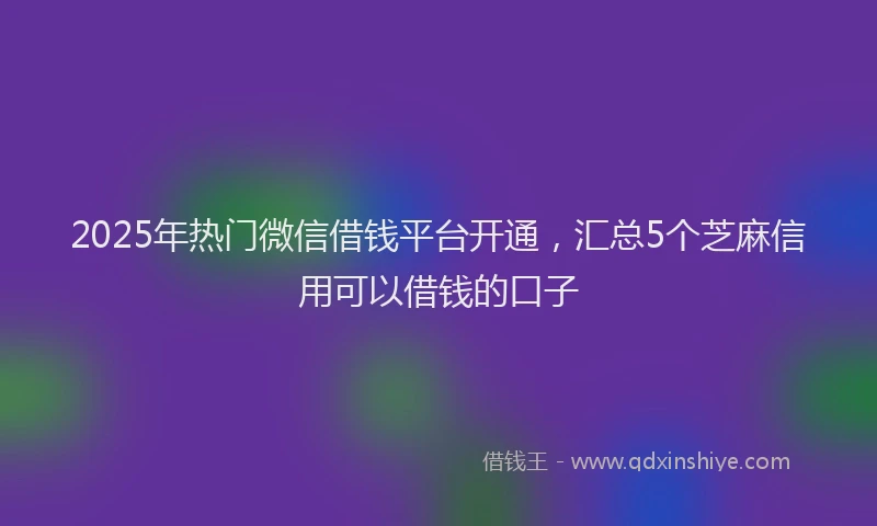 2025年热门微信借钱平台开通，汇总5个芝麻信用可以借钱的口子