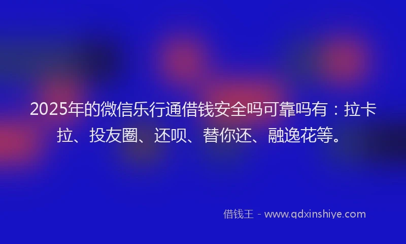 2025年的微信乐行通借钱安全吗可靠吗有：拉卡拉、投友圈、还呗、替你还、融逸花等。