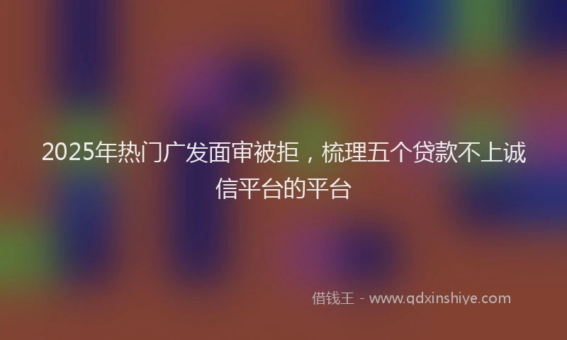 2025年热门广发面审被拒，梳理五个贷款不上诚信平台的平台