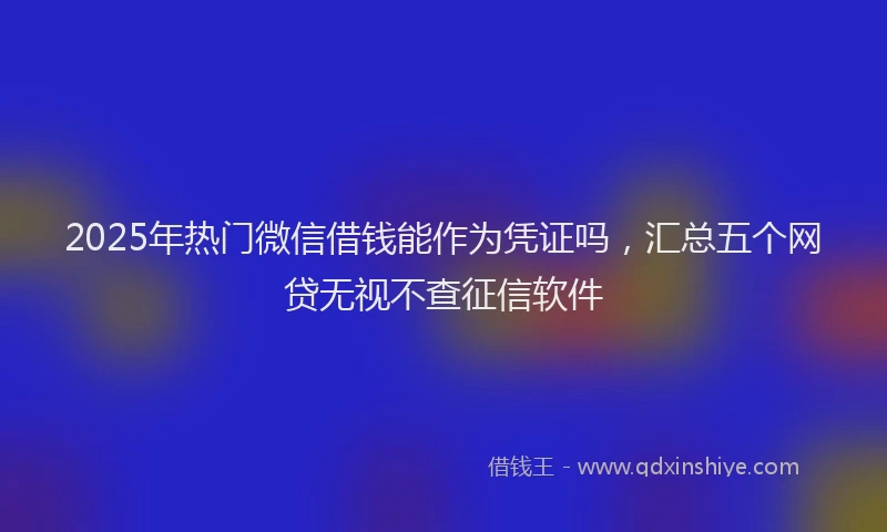 2025年热门微信借钱能作为凭证吗，汇总五个网贷无视不查征信软件