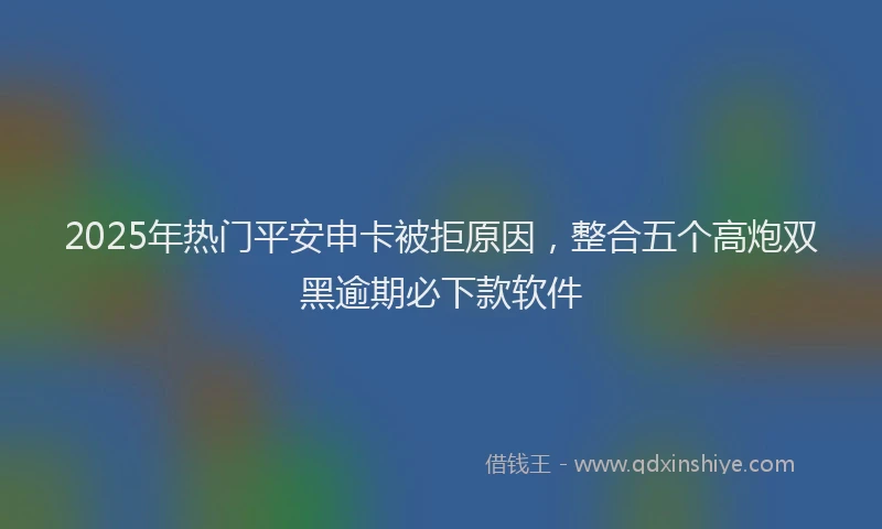 2025年热门平安申卡被拒原因，整合五个高炮双黑逾期必下款软件