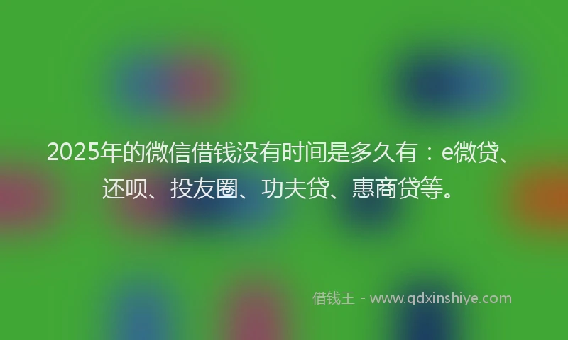 2025年的微信借钱没有时间是多久有：e微贷、还呗、投友圈、功夫贷、惠商贷等。