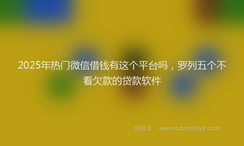 2025年热门微信借钱有这个平台吗，罗列五个不看欠款的贷款软件