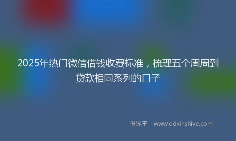 2025年热门微信借钱收费标准，梳理五个周周到贷款相同系列的口子