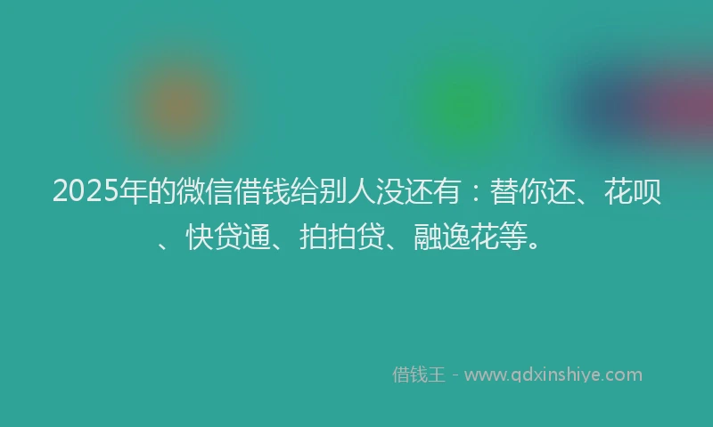 2025年的微信借钱给别人没还有：替你还、花呗、快贷通、拍拍贷、融逸花等。