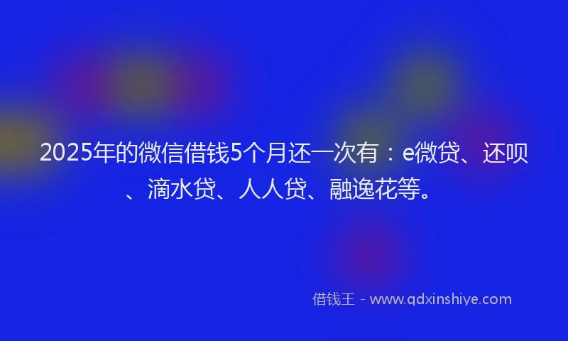 2025年的微信借钱5个月还一次有：e微贷、还呗、滴水贷、人人贷、融逸花等。