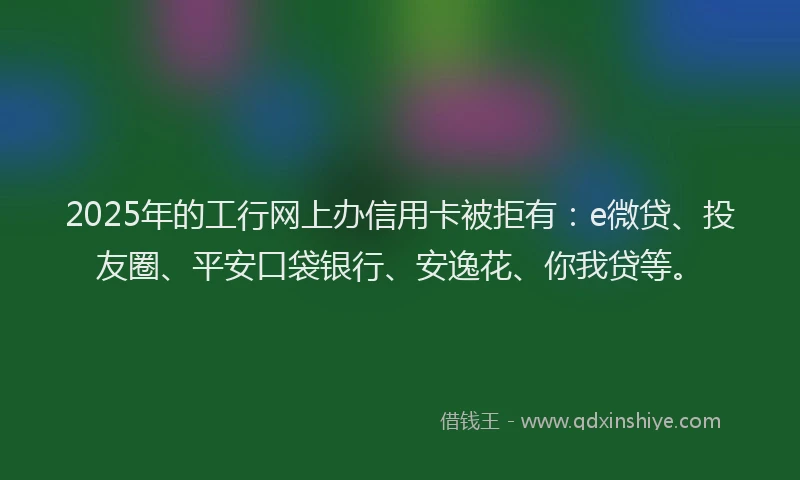2025年的工行网上办信用卡被拒有：e微贷、投友圈、平安口袋银行、安逸花、你我贷等。