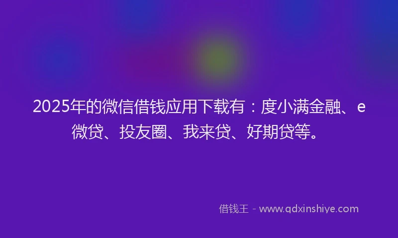 2025年的微信借钱应用下载有：度小满金融、e微贷、投友圈、我来贷、好期贷等。