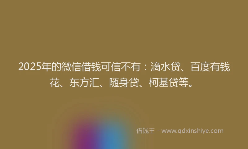 2025年的微信借钱可信不有：滴水贷、百度有钱花、东方汇、随身贷、柯基贷等。