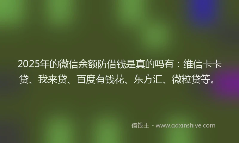 2025年的微信余额防借钱是真的吗有：维信卡卡贷、我来贷、百度有钱花、东方汇、微粒贷等。