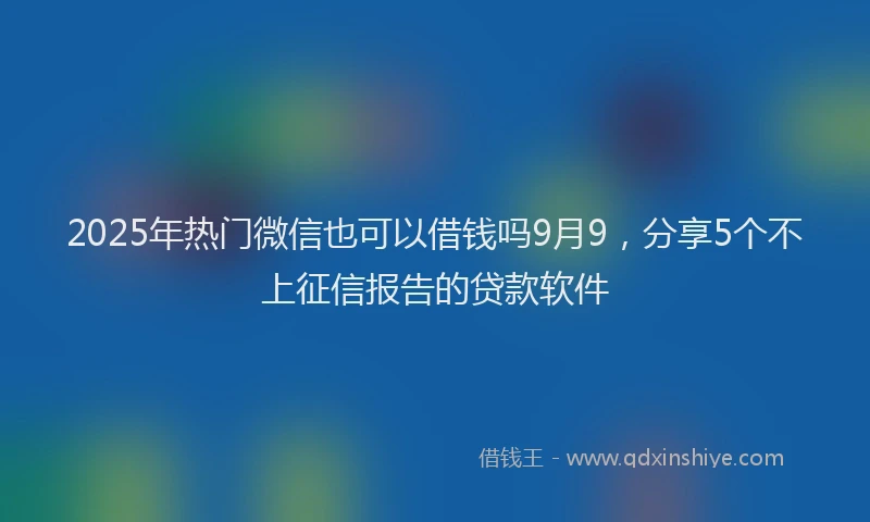 2025年热门微信也可以借钱吗9月9，分享5个不上征信报告的贷款软件