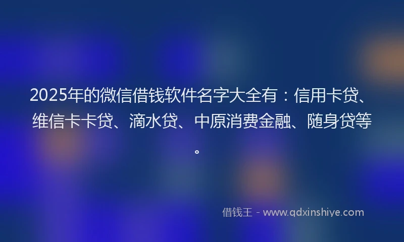 2025年的微信借钱软件名字大全有：信用卡贷、维信卡卡贷、滴水贷、中原消费金融、随身贷等。
