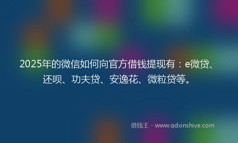 2025年的微信如何向官方借钱提现有：e微贷、还呗、功夫贷、安逸花、微粒贷等。