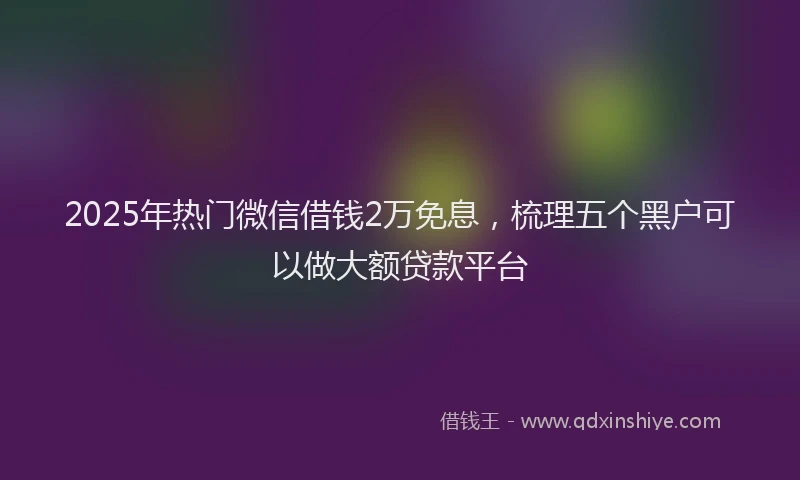 2025年热门微信借钱2万免息，梳理五个黑户可以做大额贷款平台