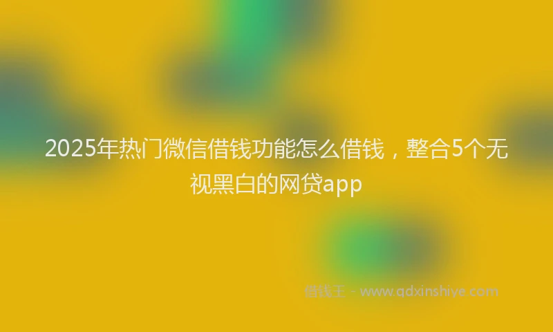 2025年热门微信借钱功能怎么借钱，整合5个无视黑白的网贷app
