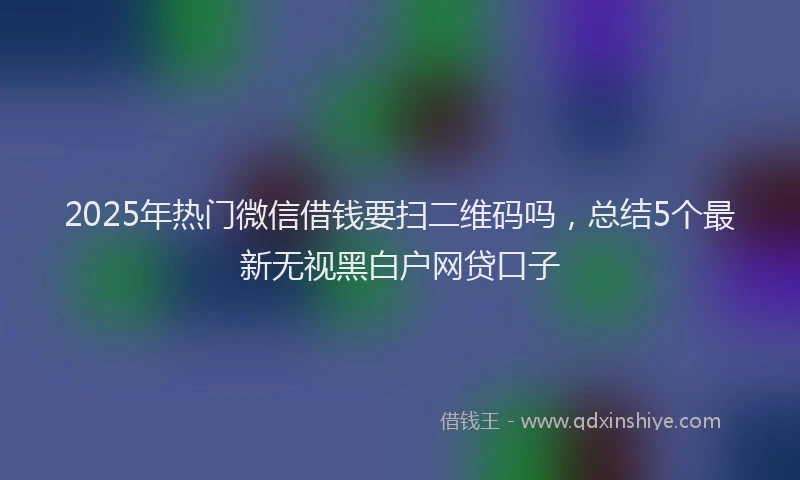 2025年热门微信借钱要扫二维码吗，总结5个最新无视黑白户网贷口子
