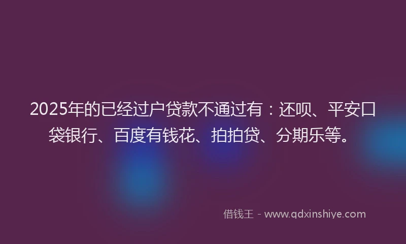 2025年的已经过户贷款不通过有：还呗、平安口袋银行、百度有钱花、拍拍贷、分期乐等。